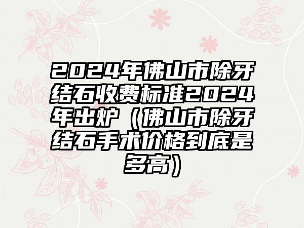 2024年佛山市除牙结石收费标准2024年出炉（佛山市除牙结石手术价格到底是多高）