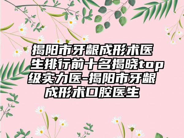 揭阳市牙龈成形术医生排行前十名揭晓top级实力医-揭阳市牙龈成形术口腔医生