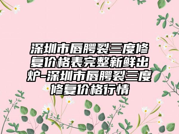 深圳市唇腭裂三度修复价格表完整新鲜出炉-深圳市唇腭裂三度修复价格行情