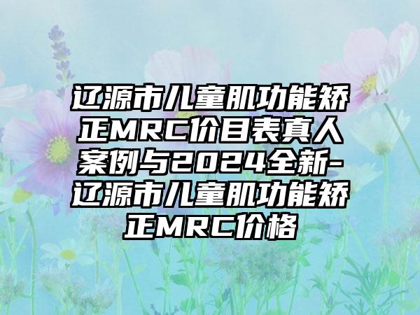 辽源市儿童肌功能矫正MRC价目表真人案例与2024全新-辽源市儿童肌功能矫正MRC价格