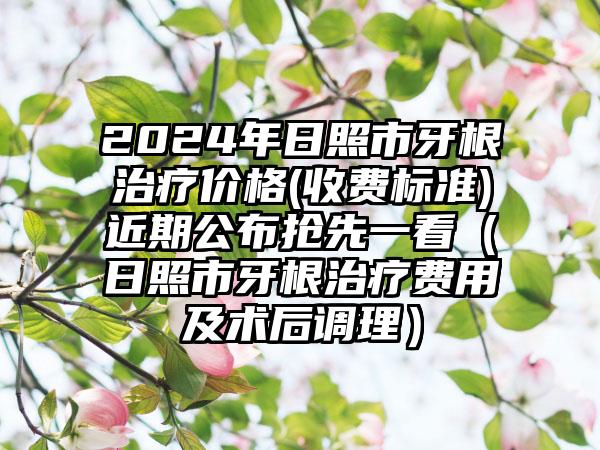 2024年日照市牙根治疗价格(收费标准)近期公布抢先一看（日照市牙根治疗费用及术后调理）