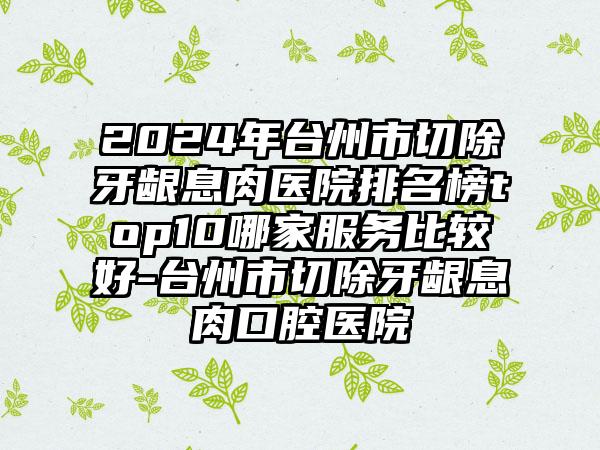 2024年台州市切除牙龈息肉医院排名榜top10哪家服务比较好-台州市切除牙龈息肉口腔医院