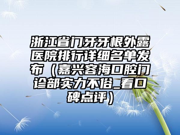 浙江省门牙牙根外露医院排行详细名单发布（嘉兴容海口腔门诊部实力不俗_看口碑点评）