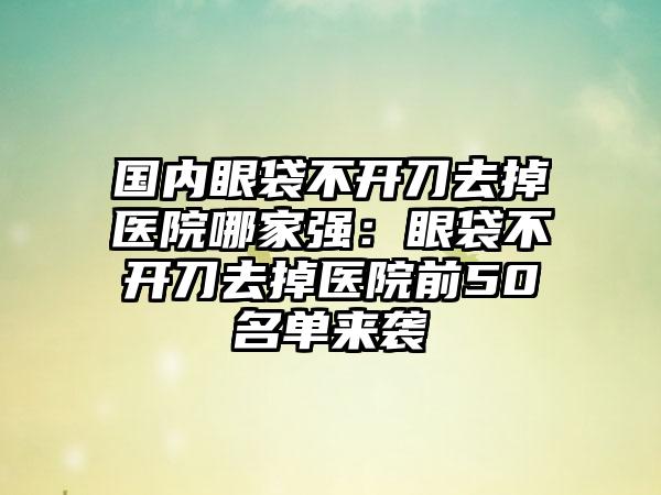 国内眼袋不开刀去掉医院哪家强：眼袋不开刀去掉医院前50名单来袭