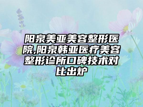 阳泉美亚美容整形医院,阳泉韩亚医疗美容整形诊所口碑技术对比出炉