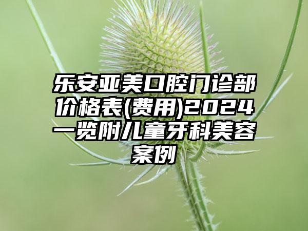 乐安亚美口腔门诊部价格表(费用)2024一览附儿童牙科美容案例