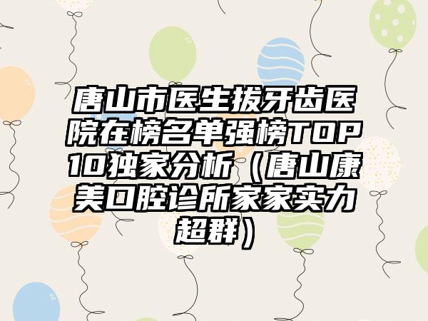 唐山市医生拔牙齿医院在榜名单强榜TOP10独家分析（唐山康美口腔诊所家家实力超群）