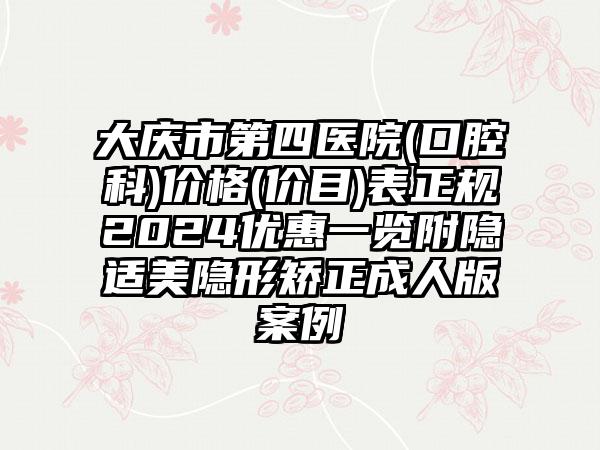 大庆市第四医院(口腔科)价格(价目)表正规2024优惠一览附隐适美隐形矫正成人版案例