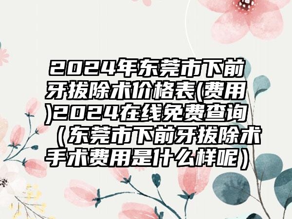 2024年东莞市下前牙拔除术价格表(费用)2024在线免费查询（东莞市下前牙拔除术手术费用是什么样呢）