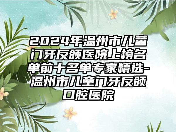 2024年温州市儿童门牙反颌医院上榜名单前十名单专家精选-温州市儿童门牙反颌口腔医院