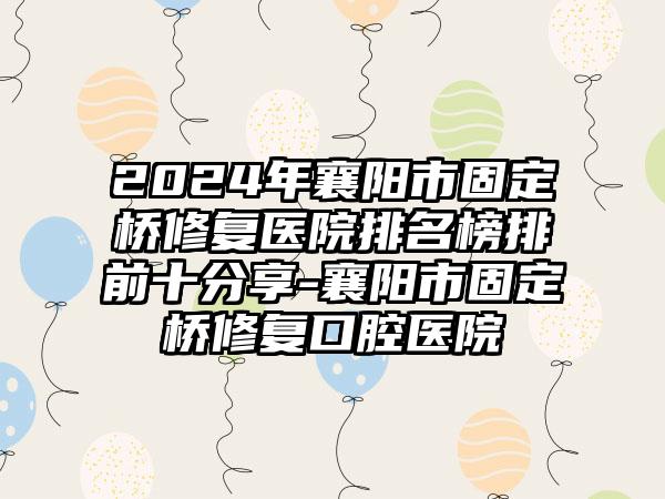 2024年襄阳市固定桥修复医院排名榜排前十分享-襄阳市固定桥修复口腔医院