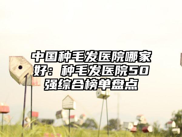 中国种毛发医院哪家好：种毛发医院50强综合榜单盘点