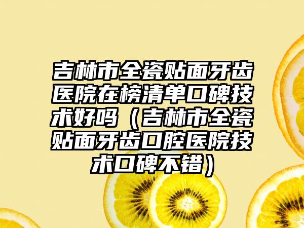 吉林市全瓷贴面牙齿医院在榜清单口碑技术好吗（吉林市全瓷贴面牙齿口腔医院技术口碑不错）