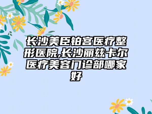 长沙美臣铂宫医疗整形医院,长沙丽兹卡尔医疗美容门诊部哪家好