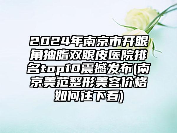 2024年南京市开眼角抽脂双眼皮医院排名top10震撼发布(南京美范整形美容价格如何往下看)