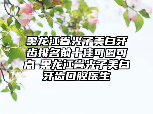 黑龙江省光子美白牙齿排名前十佳可圈可点-黑龙江省光子美白牙齿口腔医生