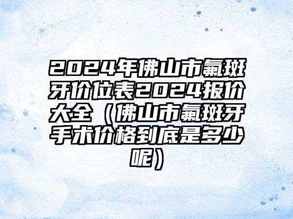 2024年佛山市氟斑牙价位表2024报价大全（佛山市氟斑牙手术价格到底是多少呢）