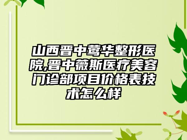 山西晋中莺华整形医院,晋中薇斯医疗美容门诊部项目价格表技术怎么样