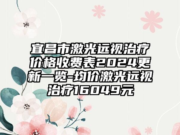 宜昌市激光远视治疗价格收费表2024更新一览-均价激光远视治疗16049元