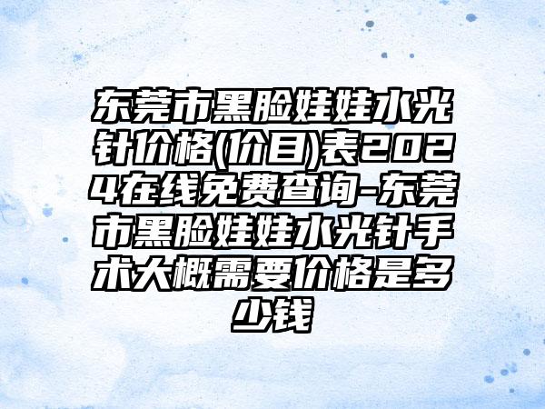 东莞市黑脸娃娃水光针价格(价目)表2024在线免费查询-东莞市黑脸娃娃水光针手术大概需要价格是多少钱