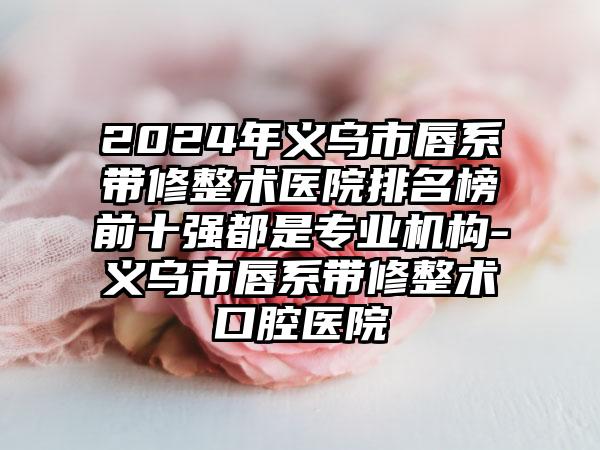 2024年义乌市唇系带修整术医院排名榜前十强都是专业机构-义乌市唇系带修整术口腔医院