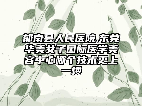 郁南县人民医院,东莞华美女子国际医学美容中心哪个技术更上一楼