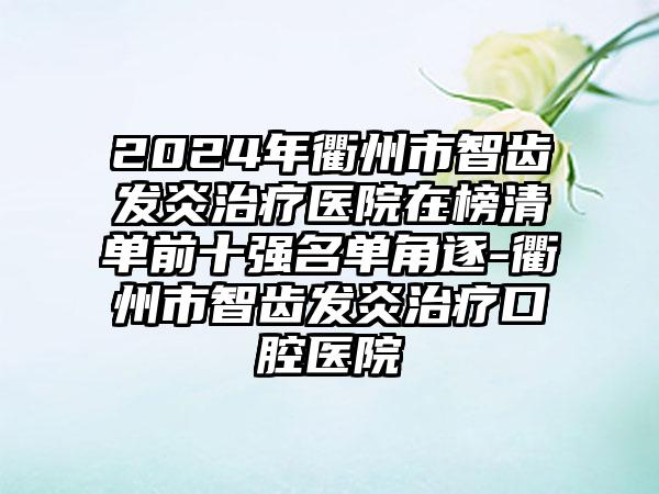 2024年衢州市智齿发炎治疗医院在榜清单前十强名单角逐-衢州市智齿发炎治疗口腔医院