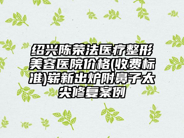 绍兴陈荣法医疗整形美容医院价格(收费标准)崭新出炉附鼻子太尖修复案例