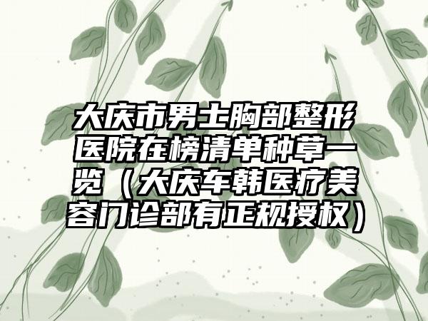 大庆市男士胸部整形医院在榜清单种草一览（大庆车韩医疗美容门诊部有正规授权）