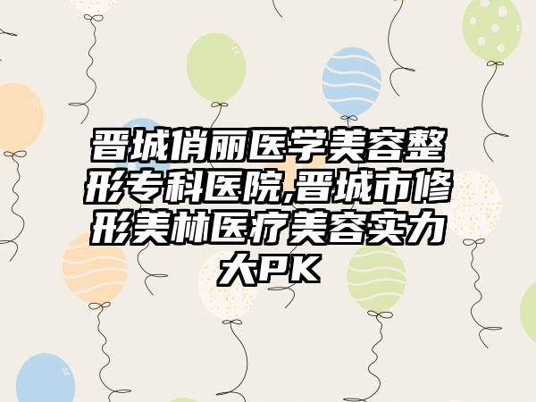 晋城俏丽医学美容整形专科医院,晋城市修形美林医疗美容实力大PK