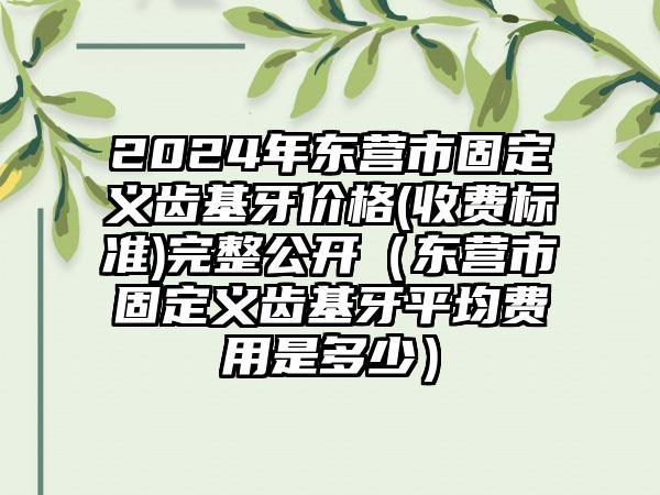 2024年东营市固定义齿基牙价格(收费标准)完整公开（东营市固定义齿基牙平均费用是多少）