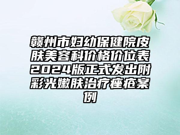 赣州市妇幼保健院皮肤美容科价格价位表2024版正式发出附彩光嫩肤治疗痤疮案例