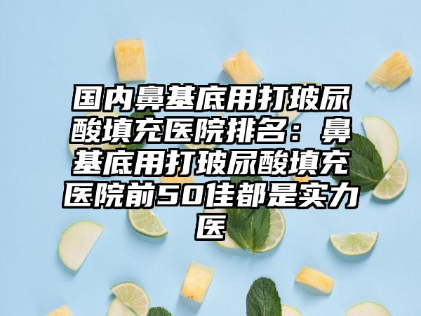 国内鼻基底用打玻尿酸填充医院排名：鼻基底用打玻尿酸填充医院前50佳都是实力医