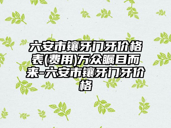 六安市镶牙门牙价格表(费用)万众瞩目而来-六安市镶牙门牙价格