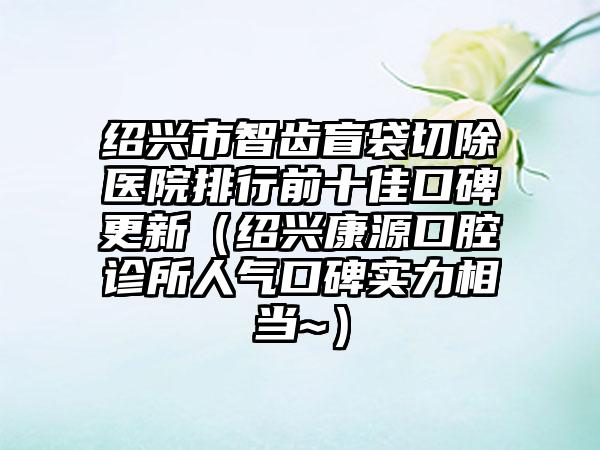 绍兴市智齿盲袋切除医院排行前十佳口碑更新（绍兴康源口腔诊所人气口碑实力相当~）