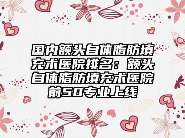 国内额头自体脂肪填充术医院排名：额头自体脂肪填充术医院前50专业上线