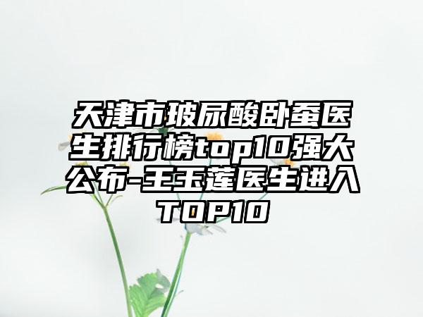 天津市玻尿酸卧蚕医生排行榜top10强大公布-王玉莲医生进入TOP10