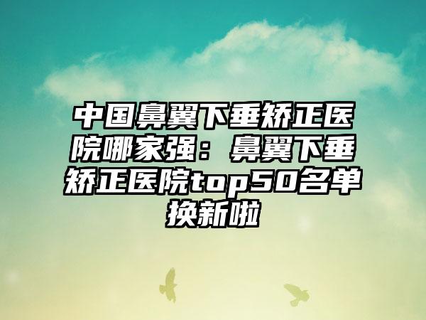 中国鼻翼下垂矫正医院哪家强：鼻翼下垂矫正医院top50名单换新啦