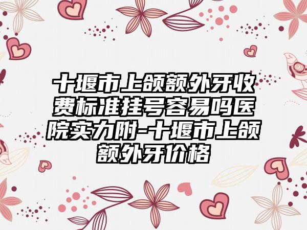 十堰市上颌额外牙收费标准挂号容易吗医院实力附-十堰市上颌额外牙价格