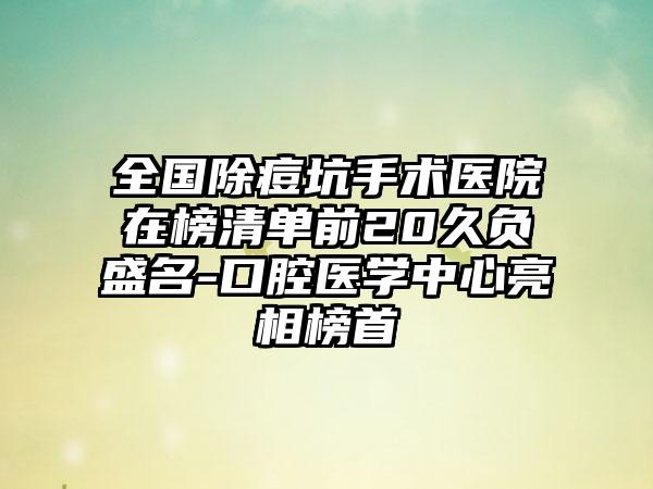 全国除痘坑手术医院在榜清单前20久负盛名-口腔医学中心亮相榜首