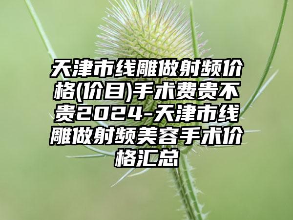 天津市线雕做射频价格(价目)手术费贵不贵2024-天津市线雕做射频美容手术价格汇总