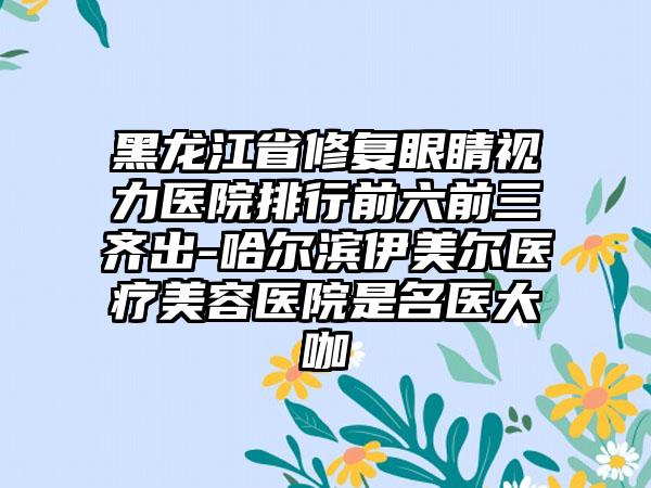 黑龙江省修复眼睛视力医院排行前六前三齐出-哈尔滨伊美尔医疗美容医院是名医大咖