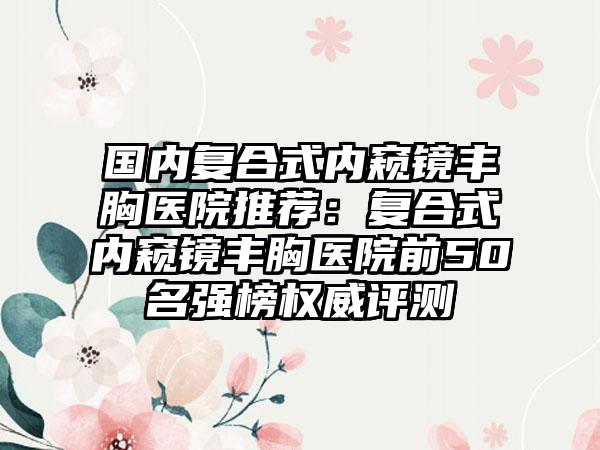 国内复合式内窥镜丰胸医院推荐：复合式内窥镜丰胸医院前50名强榜权威评测