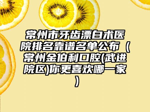 常州市牙齿漂白术医院排名靠谱名单公布（常州金伯利口腔(武进院区)你更喜欢哪一家）