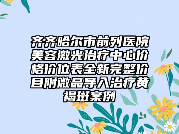 齐齐哈尔市前列医院美容激光治疗中心价格价位表全新完整价目附微晶导入治疗黄褐斑案例