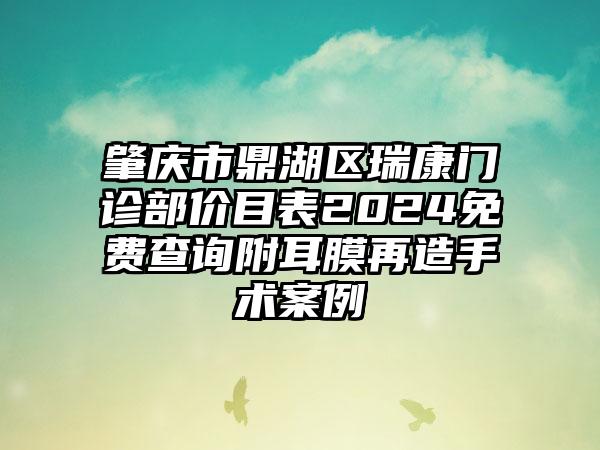 肇庆市鼎湖区瑞康门诊部价目表2024免费查询附耳膜再造手术案例