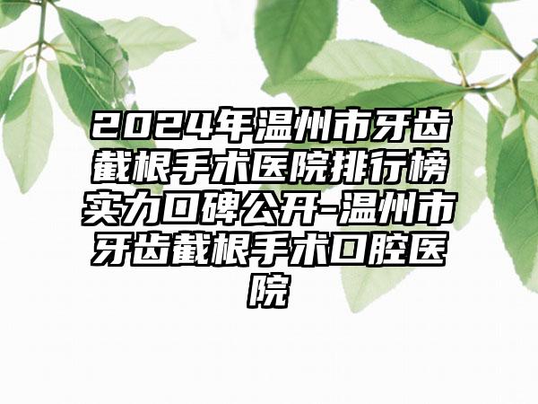 2024年温州市牙齿截根手术医院排行榜实力口碑公开-温州市牙齿截根手术口腔医院