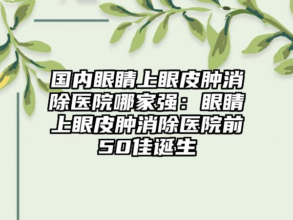 国内眼睛上眼皮肿消除医院哪家强：眼睛上眼皮肿消除医院前50佳诞生