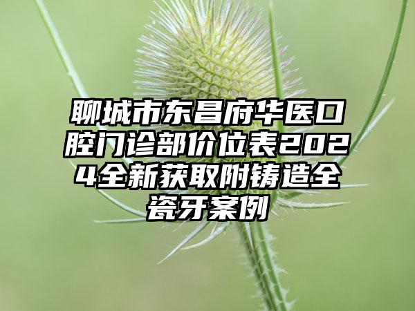 聊城市东昌府华医口腔门诊部价位表2024全新获取附铸造全瓷牙案例