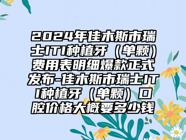 2024年佳木斯市瑞士ITI种植牙（单颗）费用表明细爆款正式发布-佳木斯市瑞士ITI种植牙（单颗）口腔价格大概要多少钱